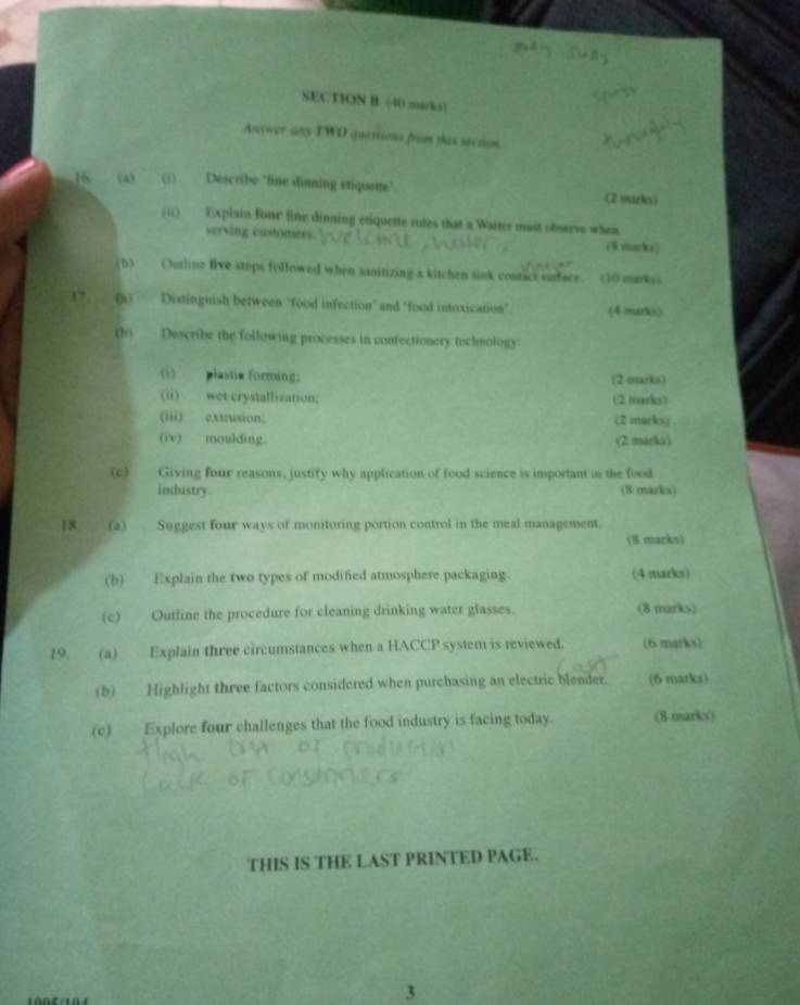Answer any TWO quettions from this section. 
16. (a) (i) Describe 'fine dinning etiquette’ (2 )yarka ) 
(ii) Explain four fine dinning etiquette rules that a Waiter mast ofserve when 
serving custonees. ($ marks) 
(b) Outline five steps followed when sanitizing a kitchen sink contact surface. (10 markss 
17. (a) Distinguish between "food infection' and "food intoxication". (4 marks) 
(b) Describe the following processes in confectionery technology 
(i) plastie forming; (2 marks) 
(ii)_wet crystallization. (2 marks) 
(iii) extrusion; (2 marks) 
(iv) moulding. (2 marko) 
(c) Giving four reasons, justify why application of food science is important in the food 
industry (8 marks) 
18 (a) Suggest four ways of monitoring portion control in the meal management. 
(8 marks) 
(b) Explain the two types of modified atmosphere packaging. (4 marks) 
(c) Outline the procedure for cleaning drinking water glasses. (8 marks) 
19. (a) Explain three circumstances when a HACCP system is reviewed. (6 marks) 
(b) Highlight three factors considered when purchasing an electric blender. (6 marks) 
(c) Explore four challenges that the food industry is facing today. (8 marks) 
THIS IS THE LAST PRINTED PAGE. 
3