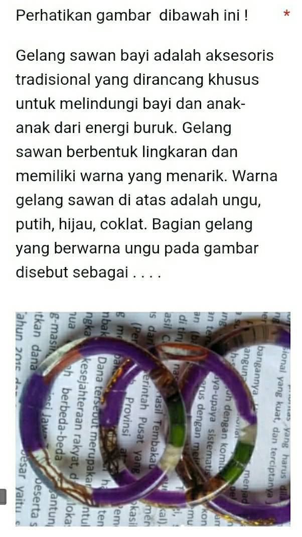 Perhatikan gambar dibawah ini ! 
Gelang sawan bayi adalah aksesoris 
tradisional yang dirancang khusus 
untuk melindungi bayi dan anak- 
anak dari energi buruk. Gelang 
sawan berbentuk lingkaran dan 
memiliki warna yang menarik. Warna 
gelang sawan di atas adalah ungu, 
putih, hijau, coklat. Bagian gelang 
yang berwarna ungu pada gambar 
disebut sebagai . . . .