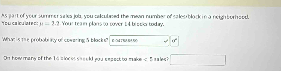 As part of your summer sales job, you calculated the mean number of sales/block in a neighborhood. 
You calculated: mu =2.2. Your team plans to cover 14 blocks today. 
What is the probability of covering 5 blocks? 0.047586559 sigma^4
On how many of the 14 blocks should you expect to make <5</tex> sales? □ 