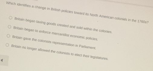 Which identifies a change in British policies toward its North American colonie's in the 1760s?
Britain began taxing goods created and sold within the colonies.
Britain began to enforce mercantilist economic policies.
Britain gave the colonists representation in Parliament.
Britain no longer allowed the colonists to elect their legislatures.