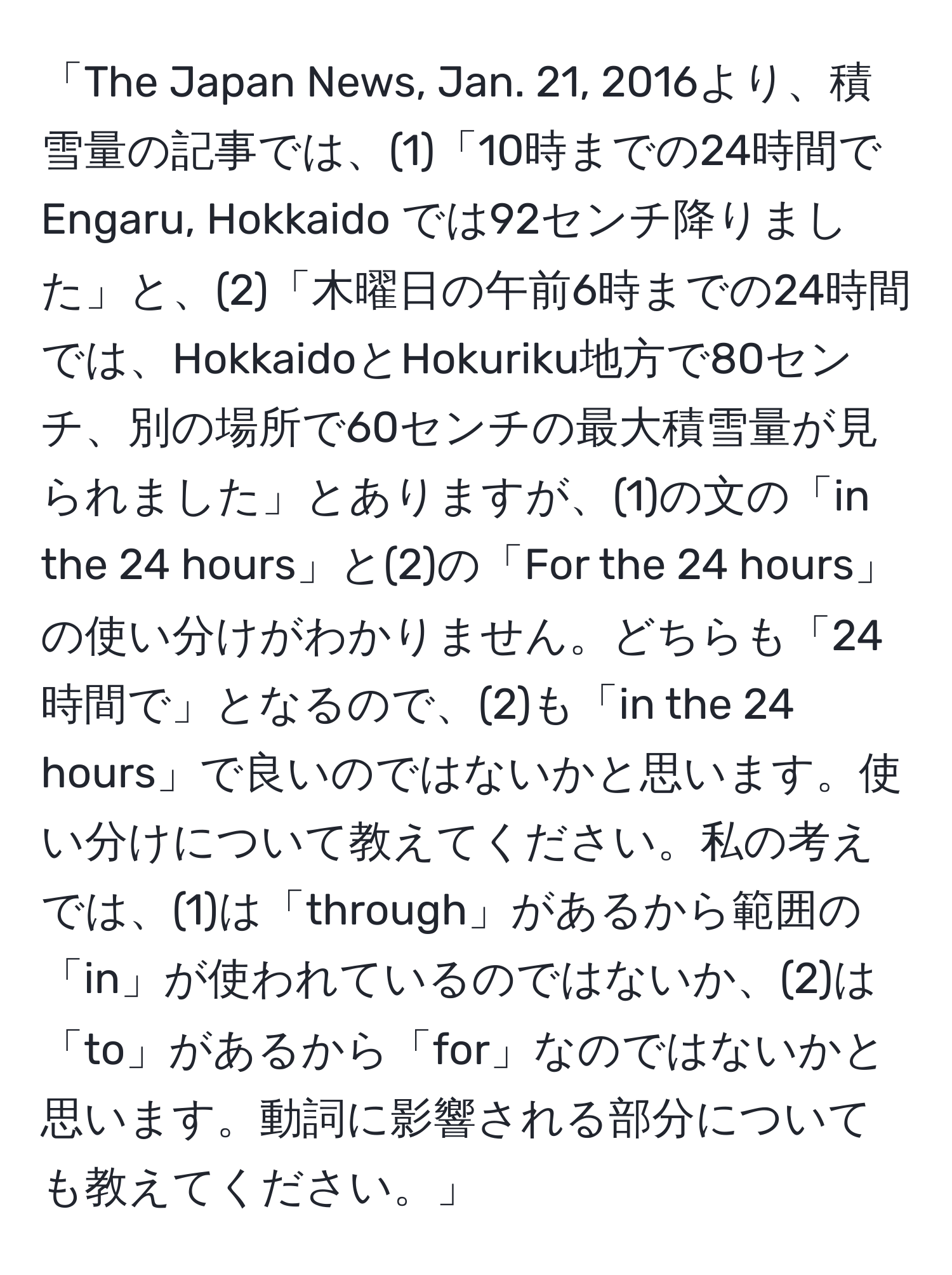 「The Japan News, Jan. 21, 2016より、積雪量の記事では、(1)「10時までの24時間で Engaru, Hokkaido では92センチ降りました」と、(2)「木曜日の午前6時までの24時間では、HokkaidoとHokuriku地方で80センチ、別の場所で60センチの最大積雪量が見られました」とありますが、(1)の文の「in the 24 hours」と(2)の「For the 24 hours」の使い分けがわかりません。どちらも「24時間で」となるので、(2)も「in the 24 hours」で良いのではないかと思います。使い分けについて教えてください。私の考えでは、(1)は「through」があるから範囲の「in」が使われているのではないか、(2)は「to」があるから「for」なのではないかと思います。動詞に影響される部分についても教えてください。」