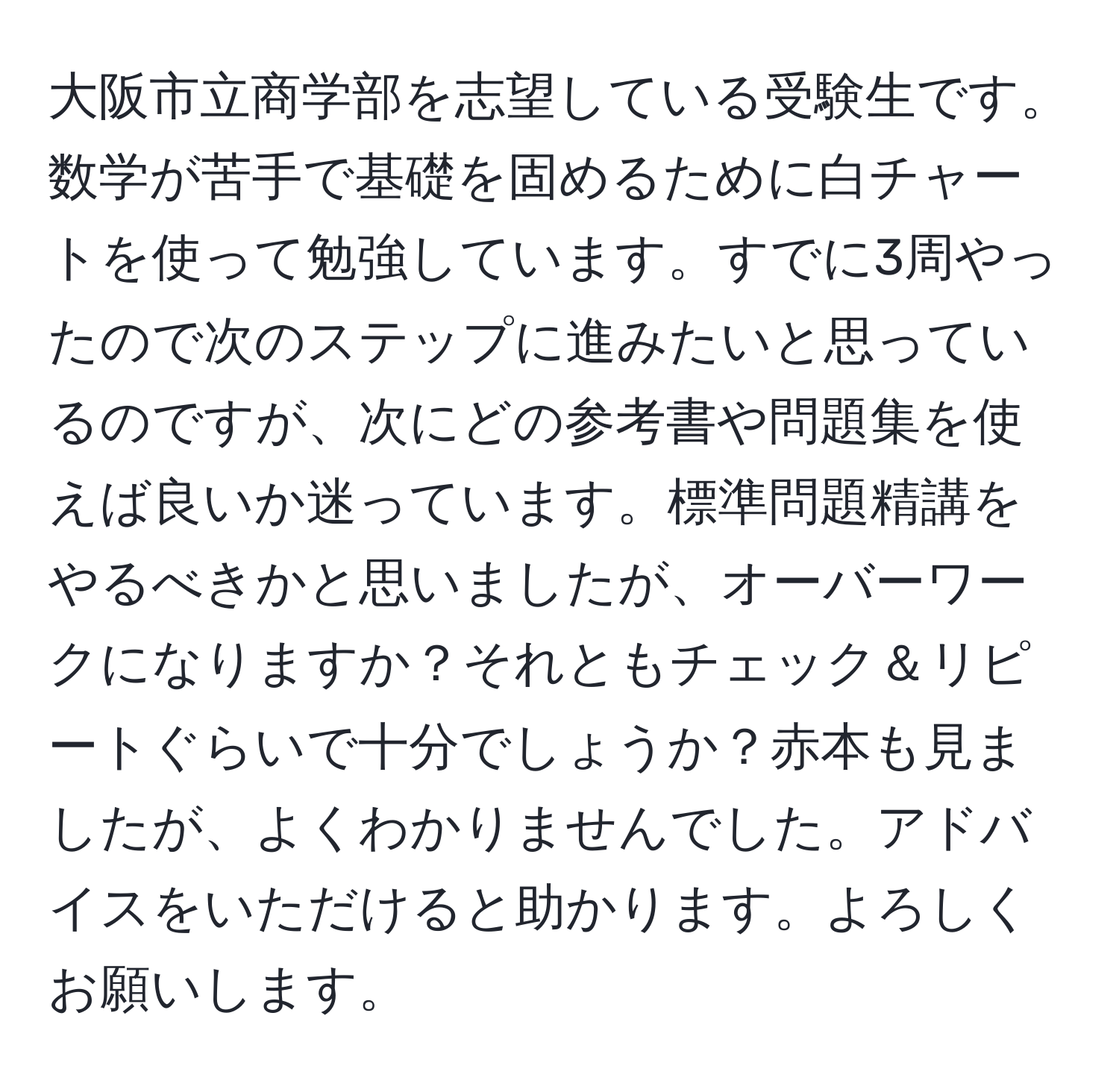 大阪市立商学部を志望している受験生です。数学が苦手で基礎を固めるために白チャートを使って勉強しています。すでに3周やったので次のステップに進みたいと思っているのですが、次にどの参考書や問題集を使えば良いか迷っています。標準問題精講をやるべきかと思いましたが、オーバーワークになりますか？それともチェック＆リピートぐらいで十分でしょうか？赤本も見ましたが、よくわかりませんでした。アドバイスをいただけると助かります。よろしくお願いします。