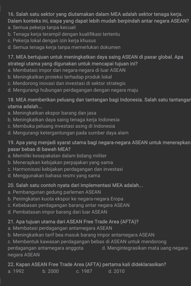 Salah satu sektor yang diutamakan dalam MEA adalah sektor tenaga kerja.
Dalam konteks ini, siapa yang dapat lebih mudah berpindah antar negara ASEAN?
a. Semua pekerja tanpa kecuali
b. Tenaga kerja terampil dengan kualifikasi tertentu
c. Pekerja lokal dengan izin kerja khusus
d. Semua tenaga kerja tanpa memerlukan dokumen
17. MEA bertujuan untuk meningkatkan daya saing ASEAN di pasar global. Apa
strategi utama yang digunakan untuk mencapai tujuan ini?
a. Membatasi impor dari negara-negara di luar ASEAN
b. Meningkatkan proteksi terhadap produk lokal
c. Mendorong inovasi dan investasi di sektor strategis
d. Mengurangi hubungan perdagangan dengan negara maju
18. MEA memberikan peluang dan tantangan bagi Indonesia. Salah satu tantangar
utama adalah...
a. Meningkatkan ekspor barang dan jasa
b. Meningkatkan daya saing tenaga kerja Indonesia
c. Membuka peluang investasi asing di Indonesia
d. Mengurangi ketergantungan pada sumber daya alam
19. Apa yang menjadi syarat utama bagi negara-negara ASEAN untuk menerapkan
pasar bebas di bawah MEA?
a. Memiliki kesepakatan dalam bidang militer
b. Menerapkan kebijakan perpajakan yang sama
c. Harmonisasi kebijakan perdagangan dan investasi
d. Menggunakan bahasa resmi yang sama
20. Salah satu contoh nyata dari implementasi MEA adalah...
a. Pembangunan gedung parlemen ASEAN
b. Peningkatan kuota ekspor ke negara-negara Eropa
c. Kebebasan perdagangan barang antar negara ASEAN
d. Pembatasan impor barang dari luar ASEAN
21. Apa tujuan utama dari ASEAN Free Trade Area (AFTA)?
a. Membatasi perdagangan antarnegara ASEAN
b. Meningkatkan tarif bea masuk barang impor antarnegara ASEAN
c. Membentuk kawasan perdagangan bebas di ASEAN untuk mendorong
perdagangan antarnegara anggota d. Mengintegrasikan mata uang negara-
negara ASEAN
22. Kapan ASEAN Free Trade Area (AFTA) pertama kali dideklarasikan?
a. 1992 b. 2000 c. 1987 d. 2010