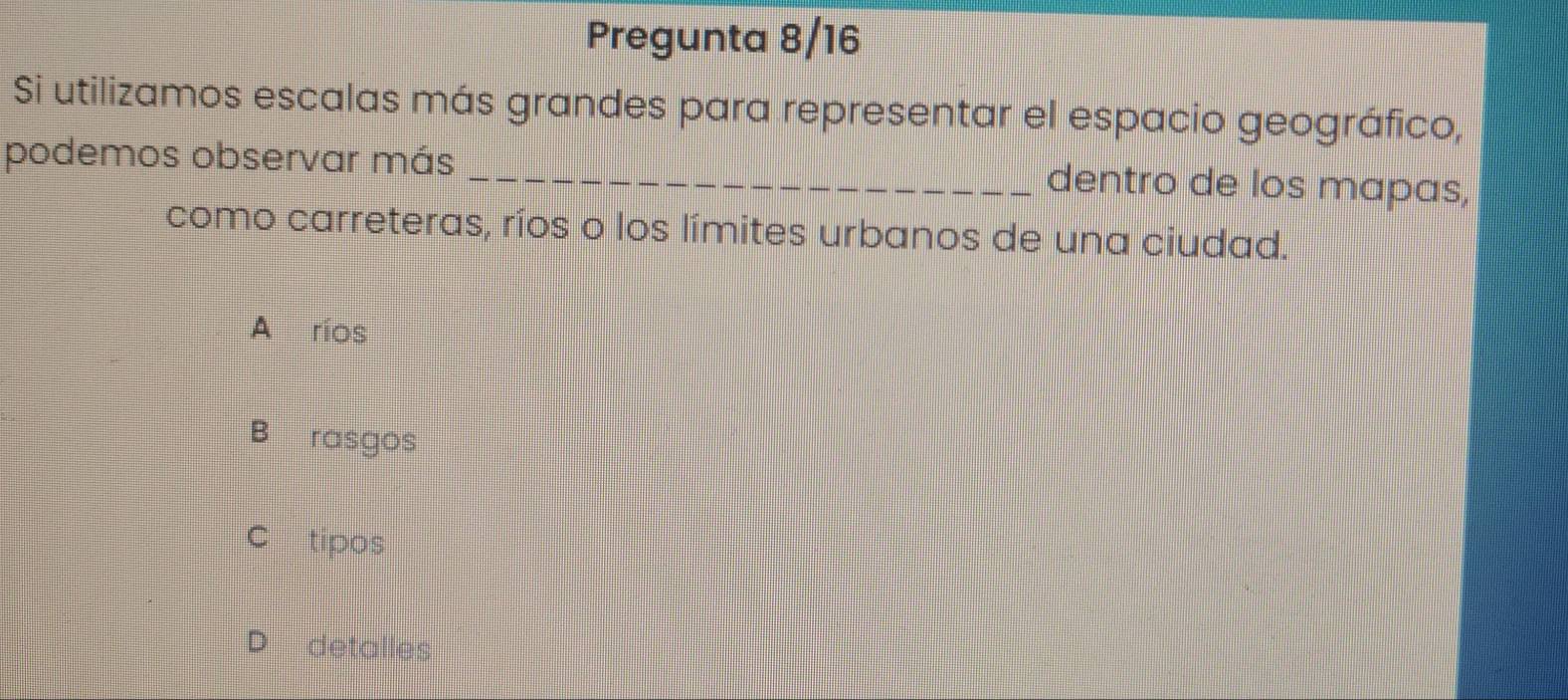 Pregunta 8/16
Si utilizamos escalas más grandes para representar el espacio geográfico,
podemos observar más _dentro de los mapas,
como carreteras, ríos o los límites urbanos de una ciudad.
A ríos
B rasgos
C tipos
D detalles