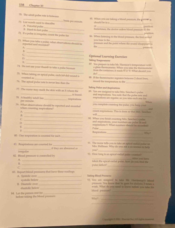 138 Chapter 33
70. The adult pulse rate is between 85. When you are taking a blood pressure, the peres
beats per minute.
71: List words used to describe or should be in a_
_
A. Forceful pulse_ Sometimes, the doctor orders blood pressure in the position.
B. Hard-to-feel pulse
_
72. If a pulse is irregular, count the pulse for 86. When listening to the blood pressure, the first souind position.
you hear is the
73. When you take a pulse, what observations should be pressure and the point where the sound disappears is
_
reported and recorded? the
A _pressure
_
B.
C. _Optional Learning Exercises
D. _Taking Temperatures
E _87. You prepare to take Mr. Harrison's temperature with
a glass thermometer. When you take the thermometer
74. Do not use your thumb to take a pulse because from the container, it rads 97.8 "T. What should you
do?
_
75. When taking an apical pulse, each Jub-dub sound is 88. If the thermometer registers between 2 short lines.
counted as
76. The apical pulse rate is never less than the record the temperature to the_
_
Taking Pulses and Respirations
_
77. The nurse may mark the skin with an X where the 89. You are assigned to take Mrs. Sancher's pulse
is found. and respirations. You note that the pulse rate and
78. A healthy adult has _respirations _respirations are regular, so you take each one fo Wheo
per minute.
79. What observations should be reported and recorded _you complete counting the pulse, you keep your  and
_
when counting respirations? count respirations. This is done so that Mrs. Sanchez
A.
_
B.
_
will
_
C.
90. When you finish counting Mrs. Sancher's pulse
and respirations, your numbers are pulse 36 and
_
D. _Pulse respirations 9. What numbers should be recorded?
E._
F _Respirations_ Why ?
80. One respiration is counted for each
_
_
_
_
81. Respirations are counted for _91. The nurse tells you to take an apical-cadial pubse on
_if they are abnormal or Mrs. Hellman. Why do you ask a co-workes to help
irregular. you?_
82. Blood pressure is controlled by 92. How long is an apical-radial pulse counied After you have
A. _taken the apical-radial pulse, hew do you find the
B._
pulse deficit?_
_
C._
83. Report blood pressures that have these readings
A. Systolic over _Taking Bload Pressures
systolic below _93. You are assigned to take Mr. Hatdesay's bleed
pressure. You know that he goes for dialyns 3 times a
B. Diastolic over _week. What do you need to knew befor you take his
diastolic below_
_
84. Let the person rest fnr _blood pressure"_
before taking the blood pressure. Why?_
_
Coutight 4 2 S5, Rinacier hr. Al tights reryed