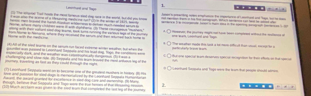 Leonhard and Tego … … - , x ?
(1) The iditarod Trail hosts the most famous sled dog race in the world, but did you know Jason's prewriting noes emphasize the importance of Leonhard and Toge, lut he does
it was also the scene of a lifesaving medicine run? (2) In the winter of 1925, twenty not mention them in his first paragraph. Which sentence can best be added ate
heroic men braved the harsh Alaskan wilderness to defiver much-needed serum to sentence 3 to incorporate Jason's main idea in the opening paragraph (sentences 1-377
Nome, where manry children were ill with diphtheria. (3) These courageous "mushers." A one team, Leonhard and Toge.
along with their valiant sled dog teams, took turs running the various legs of the jourey I However, the journey might not have been completed without the resilience of
Nome with the medicine. from Nome to Nenana, where they received the serum and then returned back home to The weather made this task a lot more difficult than usual, except for a
(4) All of the sied teams on the serum run faced extreme winter weather, but when the particularly brave team.
gauntlet was passed to Leonhard Seppala and his lead dog. Togo, the conditions were
especially dark, and the weather was catastrophically dangerous. (5) it was a But one special team deserves special recognition for their efforts on that special
challenging and slow ride. (6) Seppala and his team braved the most aduous leg of the run.
journey, traveling as fast as they could through the night. Leonhard Seppala and Togo were the team that people should admire.
(7) Leonhard Seppala went on to become one of the greatest mushers in history. (8) His
love and passion for sled dogs is memorialized by the Leonhard Seppala Humanitarian
Award, the award granted for excellence in sled dog care and ownership. (9) Many.
though, believe that Seppala and Togo were the true heroes of that lifesaving mission 2. b. .
(10) Much acclaim was given to the sied team that completed the last leg of the jourey.