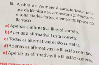 A obra de Vermeer é caracterizada pelo
uso da técnica de claro-escuro (chiaroscuro)
e tonalidades fortes, elementos típicos do
Barroco.
a) Apenas a afirmativa III está correta.
b)Apenas a afirmativa I está correta.
c) Todas as alternativas estão corretas.
d)Apenas as afirmativas I e III estão corretas.
e) Apenas as afirmativas II e III estão corretas.