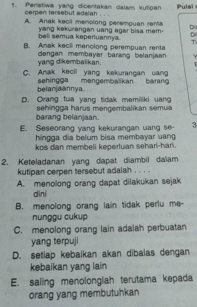 Peristiwa yang diceritakan dalam kutipan Puisi 
cerpen tersebut adalah . . .
A. Anak kecil menolong perempuan renta Dir
yang kekurangan uang agar bisa mem- Di
beli semua keperluannya.
Ti
B. Anak kecil menolong perempuan renta
dengan membayar barang belanjaan Y
yang dikembalikan.
C. Anak kecil yang kekurangan uang
sehingga mengembalikan barang
belanjaannya.
D. Orang tua yang tidak memiliki uang
sehingga harus mengembalikan semua
barang belanjaan.
E. Seseorang yang kekurangan uang se- 3
hingga dia belum bisa membayar uang
kos dan membeli keperluan sehari-hari.
2. Keteladanan yang dapat diambil dalam
kutipan cerpen tersebut adalah . . . .
A. menolong orang dapat dilakukan sejak
dini
B. menolong orang lain tidak perlu me-
nunggu cukup
C. menolong orang lain adalah perbuatan
yang terpuji
D. setiap kebaikan akan dibalas dengan
kebaikan yang lain
E. saling menolonglah terutama kepada
orang yang membutuhkan