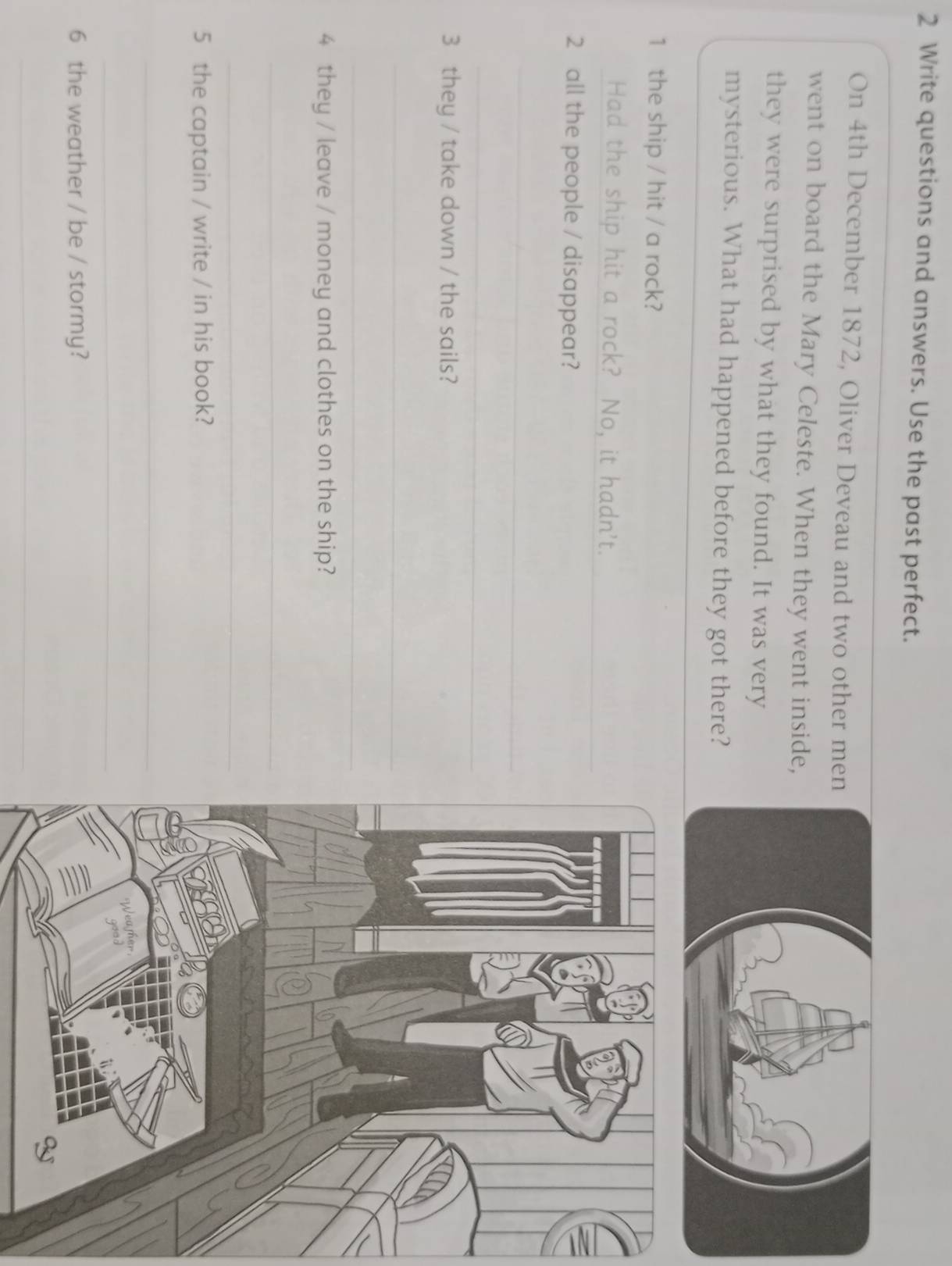 Write questions and answers. Use the past perfect. 
On 4th December 1872, Oliver Deveau and two other me 
went on board the Mary Celeste. When they went inside 
they were surprised by what they found. It was very 
mysterious. What had happened before they got there? 
1 the ship / hit / a rock? 
_ 
Had the ship hit a rock? No, it hadn't. 
2 all the people / disappear? 
_ 
_ 
3 they / take down / the sails? 
_ 
_ 
4 they / leave / money and clothes on the ship? 
_ 
_ 
5 the captain / write / in his book? 
_ 
_ 
6 the weather / be / stormy? 
_