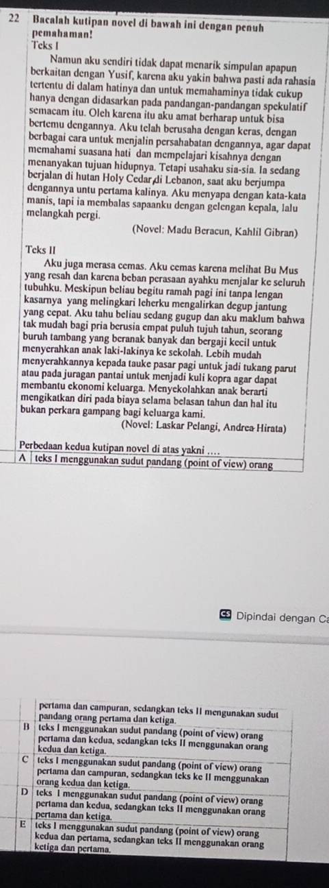 Bacalah kutipan novel di bawah ini dengan penuh
pemahaman!
Teks I
Namun aku sendiri tidak dapat menarik simpulan apapun
berkaitan dengan Yusif, karena aku yakin bahwa pasti ada rahasia
tertentu di dalam hatinya dan untuk memahaminya tidak cukup
hanya dengan didasarkan pada pandangan-pandangan spekulatif
semacam itu. Oleh karena itu aku amat berharap untuk bisa
bertemu dengannya. Aku telah berusaha dengan keras, dengan
berbagai cara untuk menjalin persahabatan dengannya, agar dapat
memahami suasana hati dan mempelajari kisahnya dengan
menanyakan tujuan hidupnya. Tetapi usahaku sia-sia. Ia sedang
berjalan di hutan Holy Cedar di Lebanon, saat aku berjumpa
dengannya untu pertama kalinya. Aku menyapa dengan kata-kata
manis, tapi ia membalas sapaanku dengan gelengan kepala, lalu
melangkah pergi.
(Novel: Madu Beracun, Kahlil Gibran)
Teks II
Aku juga merasa cemas. Aku cemas karena melihat Bu Mus
yang resah dan karena beban perasaan ayahku menjalar ke seluruh
tubuhku. Meskipun beliau begitu ramah pagi ini tanpa lengan
kasarnya yang melingkari leherku mengalirkan degup jantung
yang cepat. Aku tahu beliau sedang gugup dan aku maklum bahwa
tak mudah bagi pria berusia empat puluh tujuh tahun, seorang
buruh tambang yang beranak banyak dan bergaji kecil untuk
menyerahkan anak laki-lakinya ke sckolah. Lebih mudah
menyerahkannya kepada tauke pasar pagi untuk jadi tukang parut
atau pada juragan pantai untuk menjadi kuli kopra agar dapat
membantu ekonomi keluarga. Menyekolahkan anak berarti
mengikatkan diri pada biaya selama belasan tahun dan hal itu
bukan perkara gampang bagi keluarga kami.
(Novel: Laskar Pelangi, Andrea Hirata)
Perbedaan kedua kutipan novel di atas yakni ....
A  teks I menggunakan sudut pandang (point of view) orang
Cs  Dipindai dengan C