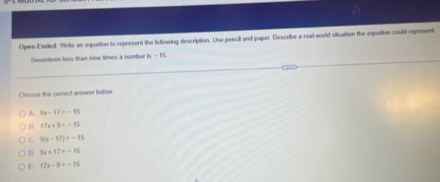 Open-Ended Write an equation to represent the following description. Use pencil and paper. Describe a real-world situation the equation could represent
Seventeen less than nine times a number is - 15.
Choose the correct answer below.
A. 9x-17=-15
B. 17x+9=-15
C. 9(x-17)=-15
D. 9x+17=-15
E. 17x-9=-15