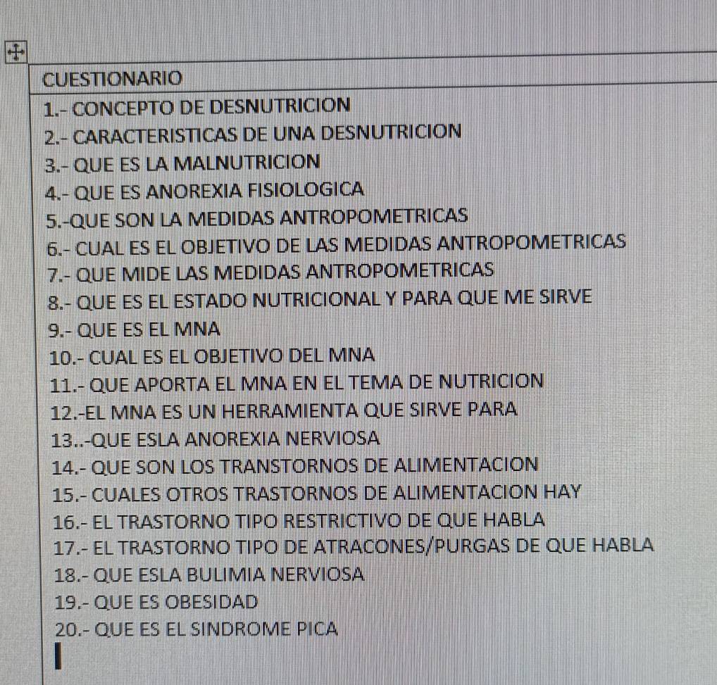 CUESTIONARIO 
1.- CONCEPTO DE DESNUTRICION 
2.- CARACTERISTICAS DE UNA DESNUTRICION 
3.- QUE ES LA MALNUTRICION 
4.- QUE ES ANOREXIA FISIOLOGICA 
5.-QUE SON LA MEDIDAS ANTROPOMETRICAS 
6.- CUAL ES EL OBJETIVO DE LAS MEDIDAS ANTROPOMETRICAS 
7.- QUE MIDE LAS MEDIDAS ANTROPOMETRICAS 
8.- QUE ES EL ESTADO NUTRICIONAL Y PARA QUE ME SIRVE 
9.- QUE ES EL MNA 
10.- CUAL ES EL OBJETIVO DEL MNA 
11.- QUE APORTA EL MNA EN EL TEMA DE NUTRICION 
12.-EL MNA ES UN HERRAMIENTA QUE SIRVE PARA 
13..-QUE ESLA ANOREXIA NERVIOSA 
14.- QUE SON LOS TRANSTORNOS DE ALIMENTACION 
15.- CUALES OTROS TRASTORNOS DE ALIMENTACION HAY 
16.- EL TRASTORNO TIPO RESTRICTIVO DE QUE HABLA 
17.- EL TRASTORNO TIPO DE ATRACONES/PURGAS DE QUE HABLA 
18.- QUE ESLA BULIMIA NERVIOSA 
19.- QUE ES OBESIDAD 
20.- QUE ES EL SINDROME PICA