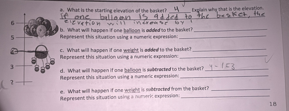 What is the starting elevation of the basket? _Explain why that is the elevation. 
_ 
b. What will happen if one balloon is added to the basket?_ 
Represent this situation using a numeric expression:_ 
c. What will happen if one weight is added to the basket?_ 
Represent this situation using a numeric expression:_ 
d. What will happen if one balloon is subtracted to the basket?_ 
Represent this situation using a numeric expression:_ 
e. What will happen if one weight is subtracted from the basket?_ 
Represent this situation using a numeric expression:_ 
18