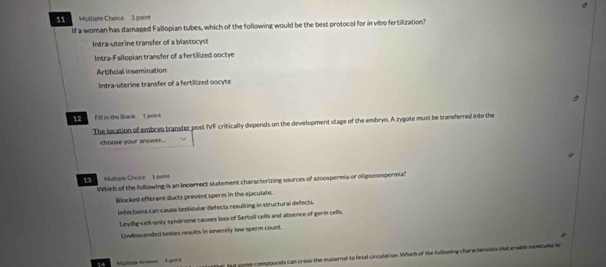 If a woman has damaged Fallopian tubes, which of the following would be the best protocol for in vitro fertilization?
Intra-uterine transfer of a blastocyst
Intra-Fallopian transfer of a fertilized ooctye
Artificial insemination
Intra-uterine transfer of a fertilized oocyte
12 Fill in the Blank 1 point
The location of embryo transfer post IVF critically depends on the development stage of the embryo. A zygote must be transferred into the
choose your answer..
13 Muthple Choice 1 point
Which of the following is an Incorrect statement characterizing sources of azoospermia or oligozoospermia?
Blocked efferent ducts prevent sperm in the ejaculate
Infections can cause testicular defects resulting in structural defects
Leydig-cell-only syndrome causes loss of Sertoli cells and absence of germ cells.
Undescended testes results in severely low sperm count.
some compounds can cross the maternal to fetal circulation. Which of the following characteristics that enable melecules fo
14 =Mumate Ane== 1 poin