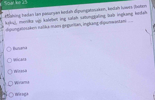 Soal ke 25
Ebahing badan lan pasuryan kedah dipungatosaken, kedah luwes (boten
kąku), menika ugi kalebet ing salah satunggaling bab ingkang kedah
dipungatosaken nalika maos geguritan, ingkang dipunwastani ....
Busana
Wicara
Wirasa
Wirama
Wiraga