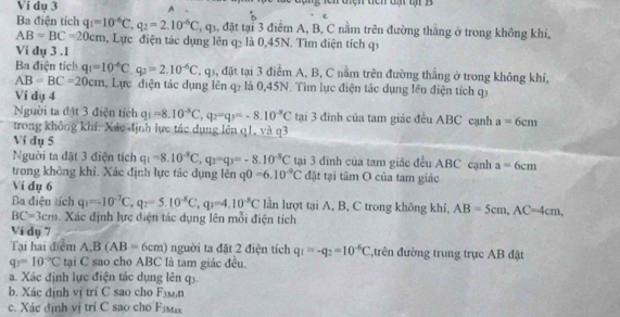 Ví dụ 3 A Ch điện tch đ ti B
Ba điện tích q_1=10^(-6)C,q_2=2.10^(-6)C T, q, đặt tại 3 điểm A, B, C nằm trên đường thắng ở trong không khi,
AB=BC=20cm , Lực điện tác dụng lên q≤ là 0,45N. Tìm điện tích qi
Vi dụ 3 .1
Ba điện tích q_1=10^(-6)C.q_2=2.10^(-6)C , qs, đặt tại 3 điểm A, B, C nằm trên đường thắng ở trong không khí,
AB=BC=20cm , Lực điện tác dụng lên q₂ là 0,45N. Tìm lực điện tác dụng lên điện tích qí
Ví dụ 4
Nguời ta đật 3 điện tích q_1=8.10^(-8)C,q_2=q_3=-8.10^(-8)C tại 3 đinh của tam giác đều ABC cạnh a=6cm
trong không khí: Xác định lực tác dụng lên q1, và q3
Ví dụ 5
Người ta đặt 3 điện tích q_1=8.10^(-8)C,q_2=q_3=-8.10^(-8)C tại 3 đinh của tam giác đều ABC cạnh a=6cm
trong không khí. Xác định lực tác dụng lên q0=6.10^(-9)C đặt tại tâm O của tam giác
Vi dụ 6
Ba điện tích q_1=-10^(-7)C,q_2=5.10^(-8)C,q_3=4.10^(-8)C lần lượt tại A, B, C trong không khí, AB=5cm,AC=4cm,
BC=3cm Xác định lực điện tác dụng lên mỗi điện tích
Ví dụ 7
Tại hai điểm A,B(AB=6cm) người ta đặt 2 điện tích q_1=-q_2=10^(-6)C ,trên đường trung trục AB đặt
q_3=10^(-circ)C tại C sao cho ABC là tam giác đều.
a. Xác định lực điện tác dụng lên q3.
b. Xác định vị trí C sao cho F_3Mn
c. Xác định vị trí C sao cho F_JMax