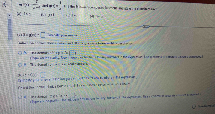 For f(x)= 7/x-6  and g(x)= 1/x  , find the following composite functions and state the domain of each
(a) f o g (b) gcirc f (c) f 。 f (d) gcirc g
(a) (fcirc g)(x)=□ (Simplify your answer.)
Select the correct choice below and fill in any answer boxes within your choice.
A. The domain of fog is  x|□ 
(Type an inequality. Use integers or fractions for any numbers in the expression. Use a comma to separate answers as needed )
B. The domain of fog is all real numbers.
(b) (gcirc f)(x)=□
(Simplify your answer. Use integers or fractions for any numbers in the expression.)
Select the correct choice below and fill in any answer boxes within your choice.
A. The domain of g o f is  x|□ 
(Type an inequality. Use integers or fractions for any numbers in the expression. Use a comma to separate answers as needed)
① Time Remaini