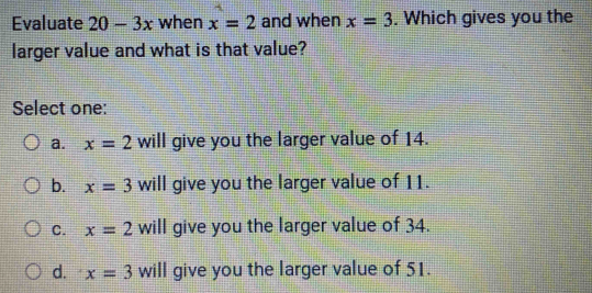 Evaluate 20-3x when x=2 and when x=3. Which gives you the
larger value and what is that value?
Select one:
a. x=2 will give you the larger value of 14.
b. x=3 will give you the larger value of 11.
C. x=2 will give you the larger value of 34.
d. x=3 will give you the larger value of 51.