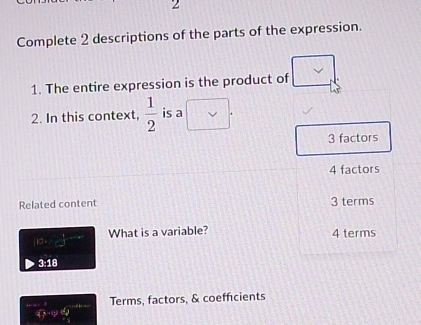 Complete 2 descriptions of the parts of the expression.
1. The entire expression is the product of
2. In this context,  1/2  is a V
3 factors
4 factors
Related content 3 terms
10, - 1/2 , -∈fty What is a variable? 4 terms
3:18
Terms, factors, & coefficients
4y-qe^2