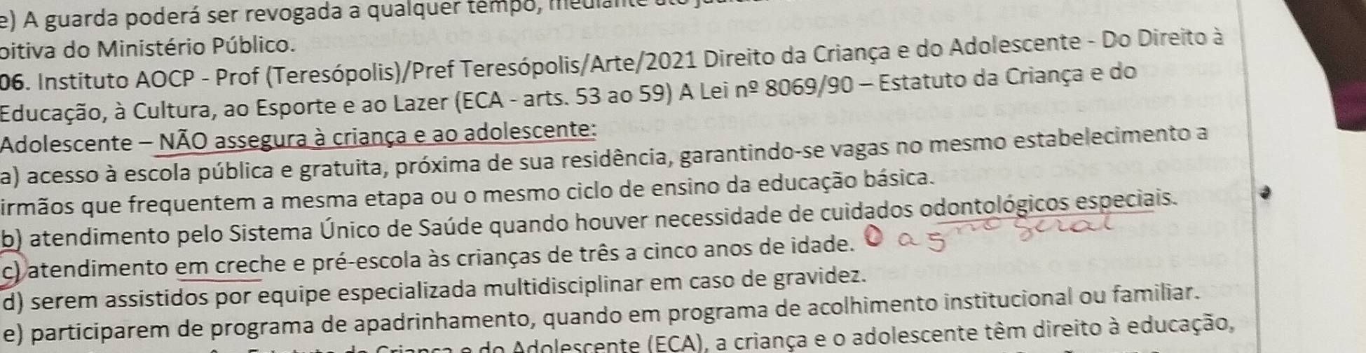 A guarda poderá ser revogada a qualquer tempo, medlante
bitiva do Ministério Público.
206. Instituto AOCP - Prof (Teresópolis)/Pref Teresópolis/Arte/2021 Direito da Criança e do Adolescente - Do Direito à
Educação, à Cultura, ao Esporte e ao Lazer (ECA - arts. 53 ao 59) A Lei nº 8069/90 - Estatuto da Criança e do
Adolescente - NÃO assegura à criança e ao adolescente:
a) acesso à escola pública e gratuita, próxima de sua residência, garantindo-se vagas no mesmo estabelecimento a
irmãos que frequentem a mesma etapa ou o mesmo ciclo de ensino da educação básica.
b) atendimento pelo Sistema Único de Saúde quando houver necessidade de cuidados odontológicos especiais.
c) atendimento em creche e pré-escola às crianças de três a cinco anos de idade.
d) serem assistidos por equipe especializada multidisciplinar em caso de gravidez.
e) participarem de programa de apadrinhamento, quando em programa de acolhimento institucional ou familiar.
do Adolescente (ECA), a criança e o adolescente têm direito à educação,