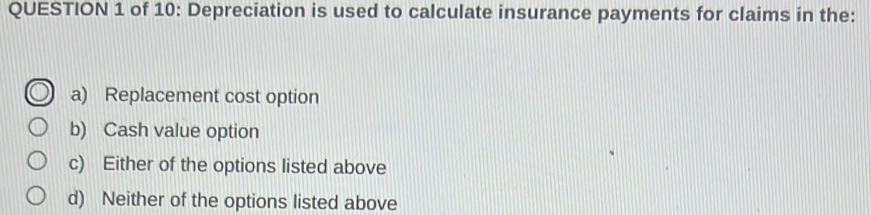 of 10: Depreciation is used to calculate insurance payments for claims in the:
a) Replacement cost option
b) Cash value option
c) Either of the options listed above
d) Neither of the options listed above