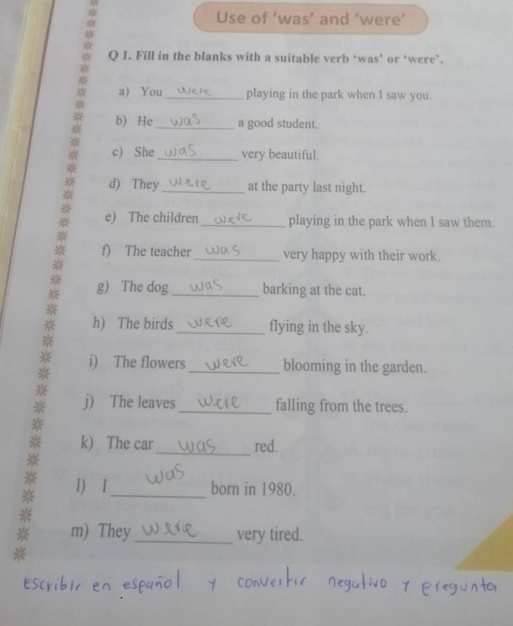 Use of ‘was’ and ‘were’ 
Q 1. Fill in the blanks with a suitable verb ‘was’ or ‘were’. 
a) You _playing in the park when I saw you. 
b) He_ a good student. 
c) She_ very beautiful. 
d) They _at the party last night. 
e) The children _playing in the park when I saw them. 
f) The teacher _very happy with their work. 
g) The dog _barking at the cat. 
h) The birds_ flying in the sky. 
i) The flowers_ blooming in the garden. 
j) The leaves _falling from the trees. 
_ 
k) The car red. 
1) I_ born in 1980. 
※ m) They_ very tired. 
*