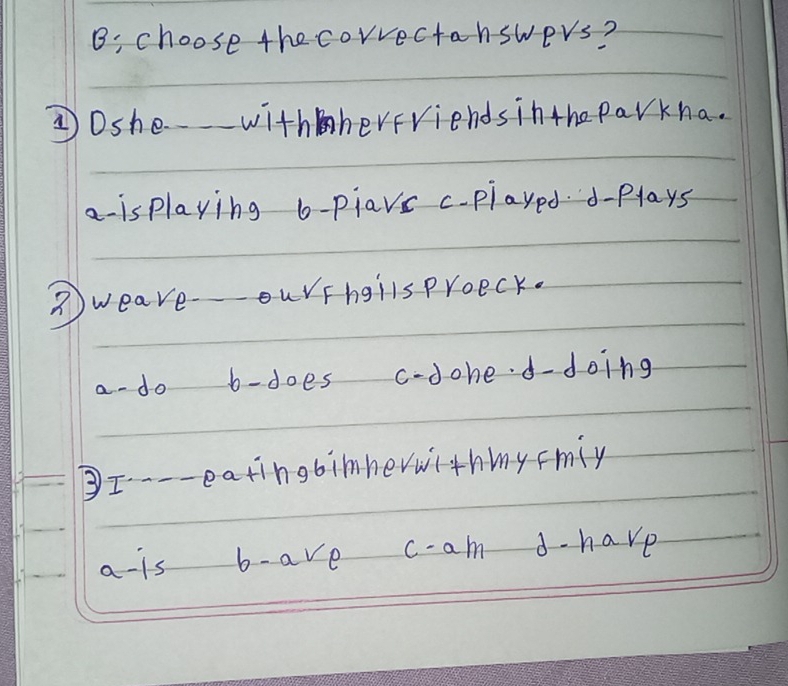 B: choose the correctanswers?
③Dshe withherfriends inthe parkha.
a- is playing b-piavc c-played. d-plays
weave-ourFhgllsproeck.
a do b-does c-dohed-doing
③I--- eatingbimhewwithmy Fmiy
a -is b- ave c- am d-have