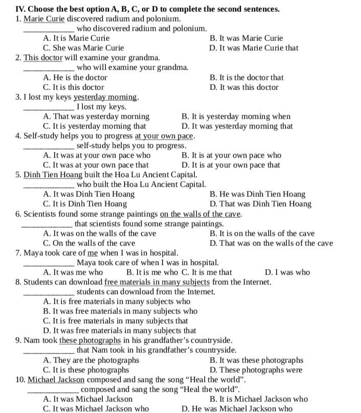 Choose the best option A, B, C, or D to complete the second sentences.
1. Marie Curie discovered radium and polonium.
_who discovered radium and polonium.
A. It is Marie Curie B. It was Marie Curie
C. She was Marie Curie D. It was Marie Curie that
2. This doctor will examine your grandma.
_who will examine your grandma.
A. He is the doctor B. It is the doctor that
C. It is this doctor D. It was this doctor
3. I lost my keys yesterday morning.
_I lost my keys.
A. That was yesterday morning B. It is yesterday morning when
C. It is yesterday morning that D. It was yesterday morning that
4. Self-study helps you to progress at your own pace.
_self-study helps you to progress.
A. It was at your own pace who B. It is at your own pace who
C. It was at your own pace that D. It is at your own pace that
5. Dinh Tien Hoang built the Hoa Lu Ancient Capital.
_who built the Hoa Lu Ancient Capital.
A. It was Dinh Tien Hoang B. He was Dinh Tien Hoang
C. It is Dinh Tien Hoang D. That was Dinh Tien Hoang
6. Scientists found some strange paintings on the walls of the cave.
_that scientists found some strange paintings.
A. It was on the walls of the cave B. It is on the walls of the cave
C. On the walls of the cave D. That was on the walls of the cave
7. Maya took care of me when I was in hospital.
_Maya took care of when I was in hospital.
A. It was me who B. It is me who C. It is me that D. I was who
8. Students can download free materials in many subjects from the Internet.
_students can download from the Internet.
A. It is free materials in many subjects who
B. It was free materials in many subjects who
C. It is free materials in many subjects that
D. It was free materials in many subjects that
9. Nam took these photographs in his grandfather's countryside.
_that Nam took in his grandfather's countryside.
A. They are the photographs B. It was these photographs
C. It is these photographs D. These photographs were
10. Michael Jackson composed and sang the song “Heal the world”.
_composed and sang the song “Heal the world”.
A. It was Michael Jackson B. It is Michael Jackson who
C. It was Michael Jackson who D. He was Michael Jackson who