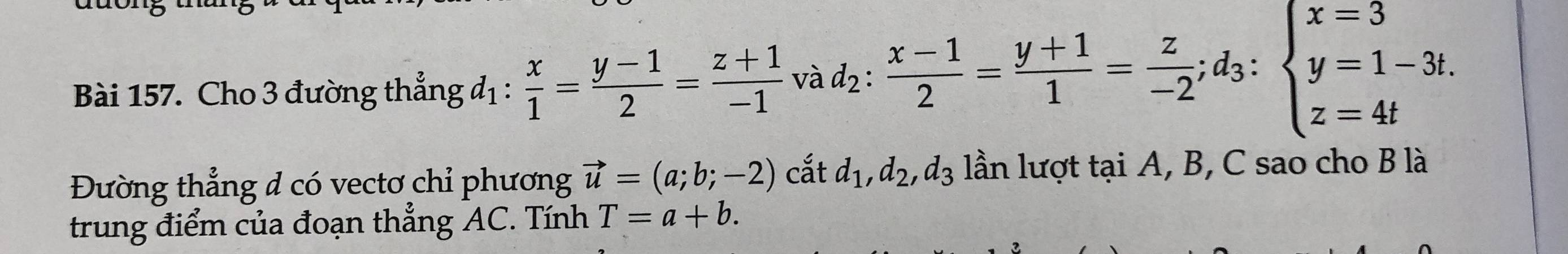 Cho 3 đường thẳng đị :  x/1 = (y-1)/2 = (z+1)/-1  và d_2: (x-1)/2 = (y+1)/1 = z/-2 ; d_3:beginarrayl x=3 y=1-3t. z=4tendarray.
Đường thẳng đ có vectơ chỉ phương vector u=(a;b;-2) cắt d_1, d_2, d_3 lần lượt tại A, B, C sao cho B là 
trung điểm của đoạn thẳng AC. Tính T=a+b.