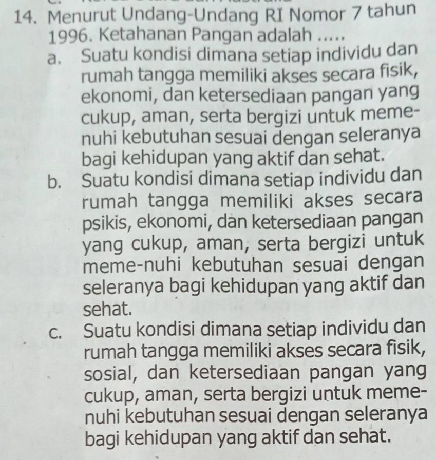 Menurut Undang-Undang RI Nomor 7 tahun
1996. Ketahanan Pangan adalah .....
a. Suatu kondisi dimana setiap individu dan
rumah tangga memiliki akses secara fisik,
ekonomi, dan ketersediaan pangan yang
cukup, aman, serta bergizi untuk meme-
nuhi kebutuhan sesuai dengan seleranya
bagi kehidupan yang aktif dan sehat.
b. Suatu kondisi dimana setiap individu dan
rumah tangga memiliki akses secara
psikis, ekonomi, dan ketersediaan pangan
yang cukup, aman, serta bergizi untuk
meme-nuhi kebutuhan sesuai dengan
seleranya bagi kehidupan yang aktif dan
sehat.
c. Suatu kondisi dimana setiap individu dan
rumah tangga memiliki akses secara fisik,
sosial, dan ketersediaan pangan yang
cukup, aman, serta bergizi untuk meme-
nuhi kebutuhan sesuai dengan seleranya
bagi kehidupan yang aktif dan sehat.