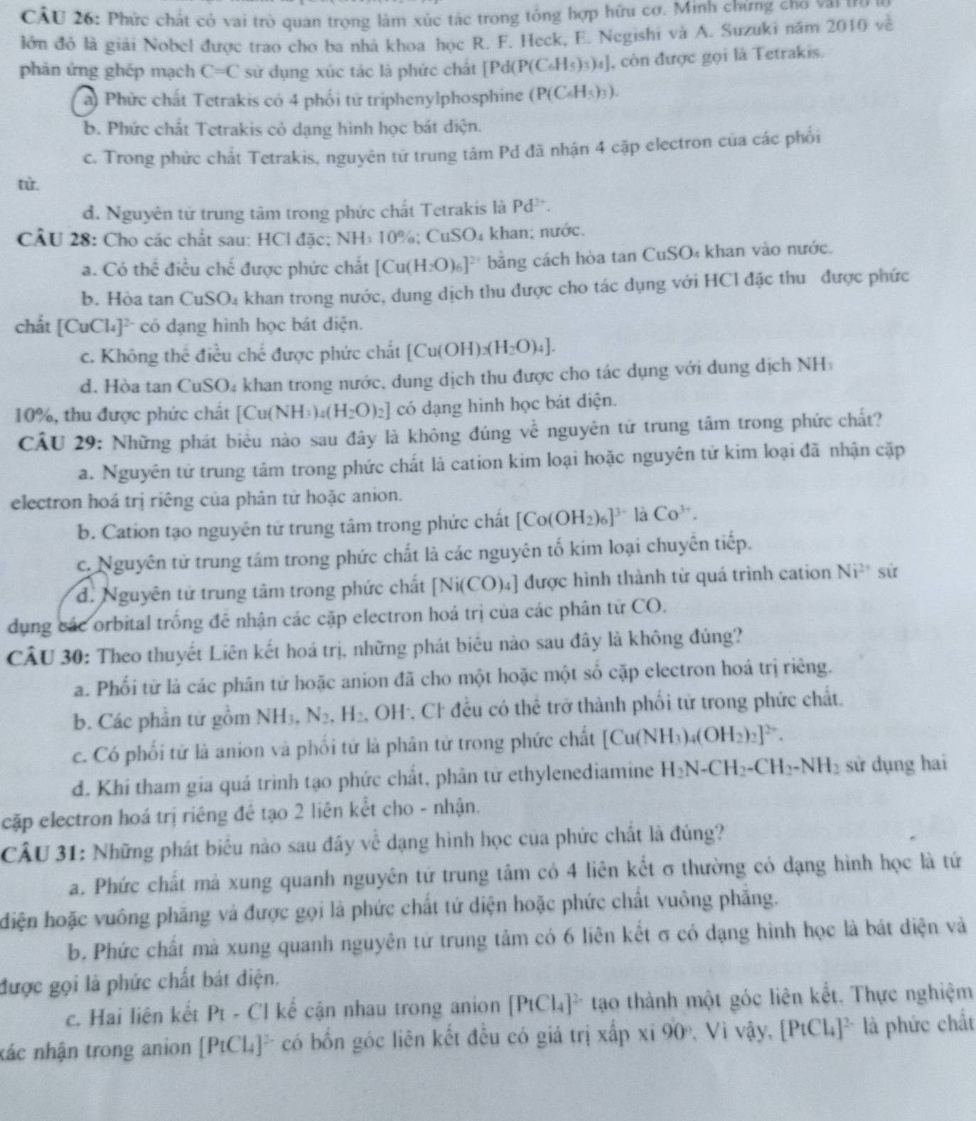 Phức chất cỏ vai trò quan trọng làm xúc tác trong tổng hợp hữu cơ. Minh chứng cno vai tro ở
lớn đỏ là giải Nobel được trao cho ba nhà khoa học R. F. Heck, E. Negishi và A. Suzuki năm 2010 về
phản ứng ghép mạch C=C sử dụng xúc tác là phức chất [Pd (P(C_6H_5)_3)_4] , còn được gọi là Tetrakis.
a) Phức chất Tetrakis có 4 phối tử triphenylphosphine (P(C_6H_5)_3).
b. Phức chất Tetrakis cỏ dạng hình học bát diện.
c. Trong phức chất Tetrakis, nguyên tử trung tâm Pd đã nhận 4 cặp electron của các phối
từ.
d. Nguyên tử trung tâm trong phức chất Tetrakis là Pd^(2+).
CÂU 28: Cho các chất sau: HCl đặc; NH₃ 10%; Cư SO_4 khan; nước.
a. Có thể điều chế được phức chất [Cu(H_2O)_6]^2+ bằng cách hòa tan CuSO₄ khan vào nước.
b. Hòa tan CuSO₄ khan trong nước, dung dịch thu được cho tác dụng với HCl đặc thu được phức
chất [CuCl_4]^2 * có đạng hình học bát diện.
c. Không thể điều chế được phức chất [Cu(OH _3(H_2O)_4].
d. Hòa tan CuSO4 khan trong nước, dung dịch thu được cho tác dụng với dung dịch NH
10%, thu được phức chất [Cu(NH_3)_4(H_2O)_2] có dạng hình học bát diện.
CẤU 29: Những phát biểu nào sau đây là không đúng về nguyên tử trung tâm trong phức chất?
a. Nguyên tử trung tảm trong phức chất là cation kim loại hoặc nguyên tử kim loại đã nhận cặp
electron hoá trị riêng của phân tử hoặc anion.
b. Cation tạo nguyên tử trung tâm trong phức chất [Co(OH_2)_6]^3+ là Co^(3+).
c. Nguyên tử trung tâm trong phức chất là các nguyên tố kim loại chuyên tiếp.
d. Nguyên tử trung tâm trong phức chất [Ni(CO)_4] được hình thành từ quá trình cation Ni^(2+) sử
dụng các orbital trống đề nhận các cặp electron hoá trị của các phân tử CO.
CÂU 30: Theo thuyết Liên kết hoá trị, những phát biểu nào sau đây là không đủng?
a. Phối từ là các phân từ hoặc anion đã cho một hoặc một số cặp electron hoá trị riêng.
b. Các phần tử gồm NH_3,N_2, .H_2 , OH-, Cl đều có thể trở thành phối tử trong phức chất.
c. Có phối tử là anion và phối tử là phân tử trong phức chất [Cu(NH_3)_4(OH_2)_2]^2+.
d. Khí tham gia quá trình tạo phức chất, phân tử ethylenediamine H_2N-CH_2-CH_2-NH_2 sử dụng hai
cặp electron hoá trị riêng đề tạo 2 liên kết cho - nhận.
CÂU 31: Những phát biểu nào sau đây về dạng hình học của phức chất là đúng?
a. Phức chất mả xung quanh nguyên tứ trung tâm có 4 liên kết σ thường có dạng hình học là tứ
diện hoặc vuông phăng và được gọi là phức chất tứ diện hoặc phức chất vuông phăng.
b. Phức chất mà xung quanh nguyên tử trung tâm có 6 liên kết σ có dạng hình học là bát diện và
được gọi là phức chất bát điện.
c. Hai liên kết P_i - C I kể cận nhau trong anion [PtCl_4]^2- tạo thành một góc liên kết. Thực nghiệm
nác nhận trong anion [PtCl_4]^2- có bốn góc liên kết đều có giá trị xấp xỉ 90° , Vì vậy, [PtCl_4]^2- là phức chất