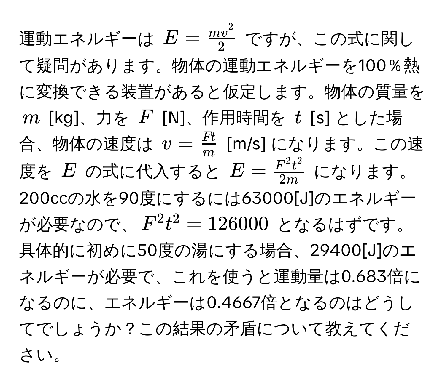 運動エネルギーは $E = fracm v^22$ ですが、この式に関して疑問があります。物体の運動エネルギーを100％熱に変換できる装置があると仮定します。物体の質量を $m$ [kg]、力を $F$ [N]、作用時間を $t$ [s] とした場合、物体の速度は $v =  F t/m $ [m/s] になります。この速度を $E$ の式に代入すると $E = fracF^(2 t^2)2 m$ になります。200ccの水を90度にするには63000[J]のエネルギーが必要なので、$F^2 t^2 = 126000$ となるはずです。具体的に初めに50度の湯にする場合、29400[J]のエネルギーが必要で、これを使うと運動量は0.683倍になるのに、エネルギーは0.4667倍となるのはどうしてでしょうか？この結果の矛盾について教えてください。