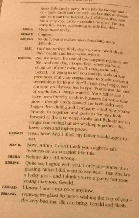 quiet little family party. It's a pity Sir George and _ 
er - Lady Croft can't be with us, but they're abroad 
and so it can't be helped. As I told you, they sent 
me a very nice cable - couldn't be nicer. I'm not 
sorry that we're celebrating quietly like this- 
MRs B. Much nicer really. 
GERALD I agree. 
BIRLING So do I, but it makes speech-making more 
difficult— 
ERIC ( not too rudely) Well, don't do any. We'll drink 
their health and have done with it. 
BIRLING No, we won't. It's one of the happiest nights of my 
life. And one day, I hope, Eric, when you've a 
daughter of your own, you'll understand why. 
Gerald, I'm going to tell you frankly, without any 
pretences, that your engagement to Sheila means a 
tremendous lot to me. She'll make you happy, and 
I'm sure you'll make her happy. You're just the kind 
of son-in-law I always wanted. Your father and I 
have been friendly rivals in business for some time 
now - though Crofts Limited are both older and 
bigger than Birling and Company - and now you've 
brought us together, and perhaps we may look 
forward to the time when Crofts and Birlings are no 
longer competing but are working together - for 
lower costs and higher prices. 
GERALD Hear, hear! And I think my father would agree to 
that. 
mrs b. Now, Arthur, I don't think you ought to talk 
business on an occasion like this. 
shEILA Neither do I. All wrong. 
BIRLING Quite so, I agree with you. I only mentioned it in 
passing. What I did want to say was - that Sheila's 
a lucky girl - and I think you're a pretty fortunate 
young man too, Gerald. 
geraLD I know I am - this once anyhow. 
IRLING (raising bis glass) So here's wishing the pair of you - 
the very best that life can bring. Gerald and Sheila.