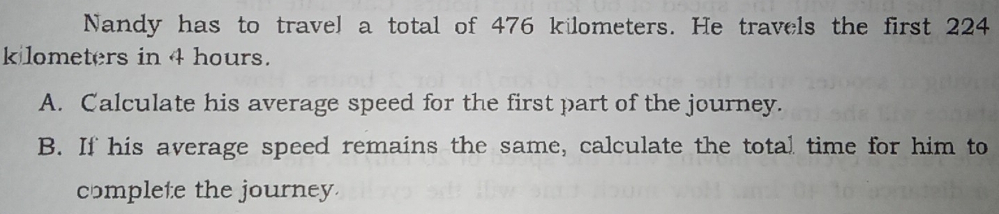 Nandy has to travel a total of 476 kilometers. He travels the first 224
k lometers in 4 hours. 
A. Calculate his average speed for the first part of the journey. 
B. If his average speed remains the same, calculate the total time for him to 
complete the journey.