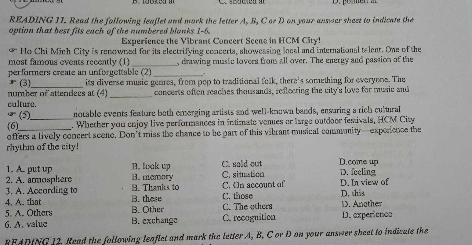 B. looked at C. shouted at D. pomted at
READING 11. Read the following leaflet and mark the letter A, B, C or D on your answer sheet to indicate the
option that best fits each of the numbered blanks 1-6.
Experience the Vibrant Concert Scene in HCM City!
widehat GP Ho Chi Minh City is renowned for its electrifying concerts, showcasing local and international talent. One of the
most famous events recently (1)_ , drawing music lovers from all over. The energy and passion of the
performers create an unforgettable (2)_
odot^U^circ  (3)_ its diverse music genres, from pop to traditional folk, there’s something for everyone. The
number of attendees at (4) _concerts often reaches thousands, reflecting the city's love for music and
culture.
(5) notable events feature both emerging artists and well-known bands, ensuring a rich cultural
(6)_ _. Whether you enjoy live performances in intimate venues or large outdoor festivals, HCM City
offers a lively concert scene. Don’t miss the chance to be part of this vibrant musical community—experience the
rhythm of the city!
B. look up C. sold out
D.come up
1. A. put up D. feeling
2. A. atmosphere B. memory
C. situation
3. A. According to B. Thanks to C. On account of
D. In view of
4. A. that
B. these C. those
D. this
5. A. Others B. Other C. The others
D. Another
6. A. value B. exchange C. recognition D. experience
READING 12. Read the following leaflet and mark the letter A, B, C or D on your answer sheet to indicate the