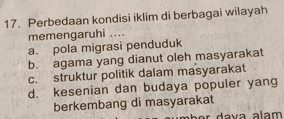 Perbedaan kondisi iklim di berbagai wilayah
memengaruhi ....
a. pola migrasi penduduk
b. agama yang dianut oleh masyarakat
c. struktur politik dalam masyarakat
d. kesenian dan budaya populer yang
berkembang di masyarakat