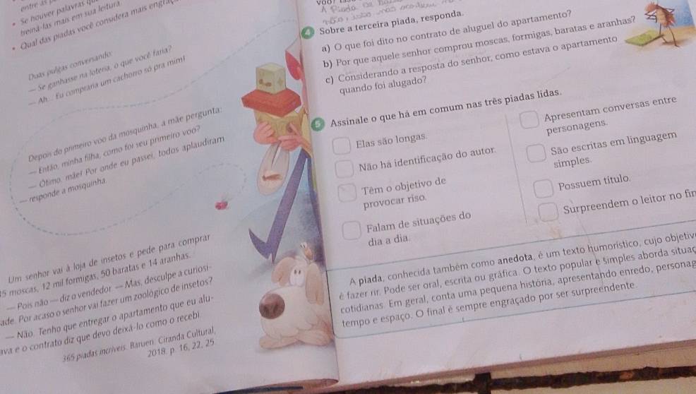 entre as 
Ào
Se houver palavras  
trená-las mais em sua leitura
Sobre a terceira piada, responda.
Qual das  id   ocê  consider  ai     l
a) O que foi dito no contrato de aluguel do apartamento?
b) Por que aquele senhor comprou moscas, formigas, baratas e aranhas?
c) Considerando a resposta do senhor, como estava o apartamento
Duas pulgas conversando
Se ganhasse na loteria, o que você faria?
Ah.  Eu compraria um cachorro só pra mim
quando foi alugado?
Apresentam conversas entre
7 Assinale o que há em comum nas três piadas lidas.
Depoi do primeiro voo da mosquinha, a mãe pergunta
Não ha identificação do autor São escritas em linguagem
Então, minha filha, como foi seu primeiro  
personagens.
-- responde a mosquinha  Ōtimo, mãe! Por onde eu passei, todos aplaudiram
Elas são longas.
simples.
Possuem titulo.
Têm o objetivo de provocar riso.
dia a dia Surpreendem o leitor no fir
Falam de situações do
A piada, conhecida também como anedota, é um texto humorístico, cujo objetiv
Um senhor vai à loja de insetos e pede para comprar
é fazer rir. Pode ser oral, escrita ou gráfica. O texto popular e simples aborda situad
5 moscas, 12 mil formigas, 50 baratas e 14 aranhas
cotidianas. Em geral, conta uma pequena história, apresentando enredo, personag
— Pois não — diz o vendedor — Mas, desculpe a curiosi-
ade. Por acaso o senhor vai fazer um zoológico de insetos?
tempo e espaço. O final é sempre engraçado por ser surpreendente.
— Não. Tenho que entregar o apartamento que eu alu
ava e o contrato diz que devo deixá-lo como o recebi
365 piadas incríveis. Barueri. Ciranda Cultural,
2018. p. 16, 22, 25