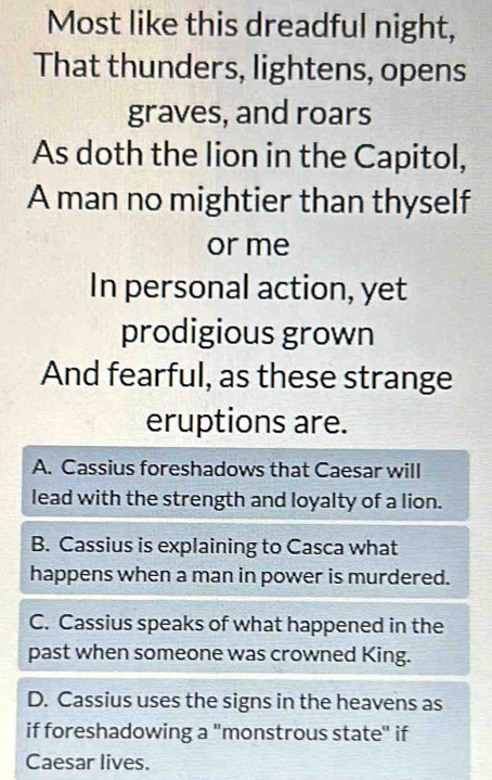 Most like this dreadful night,
That thunders, lightens, opens
graves, and roars
As doth the lion in the Capitol,
A man no mightier than thyself
or me
In personal action, yet
prodigious grown
And fearful, as these strange
eruptions are.
A. Cassius foreshadows that Caesar will
lead with the strength and loyalty of a lion.
B. Cassius is explaining to Casca what
happens when a man in power is murdered.
C. Cassius speaks of what happened in the
past when someone was crowned King.
D. Cassius uses the signs in the heavens as
if foreshadowing a "monstrous state" if
Caesar lives.