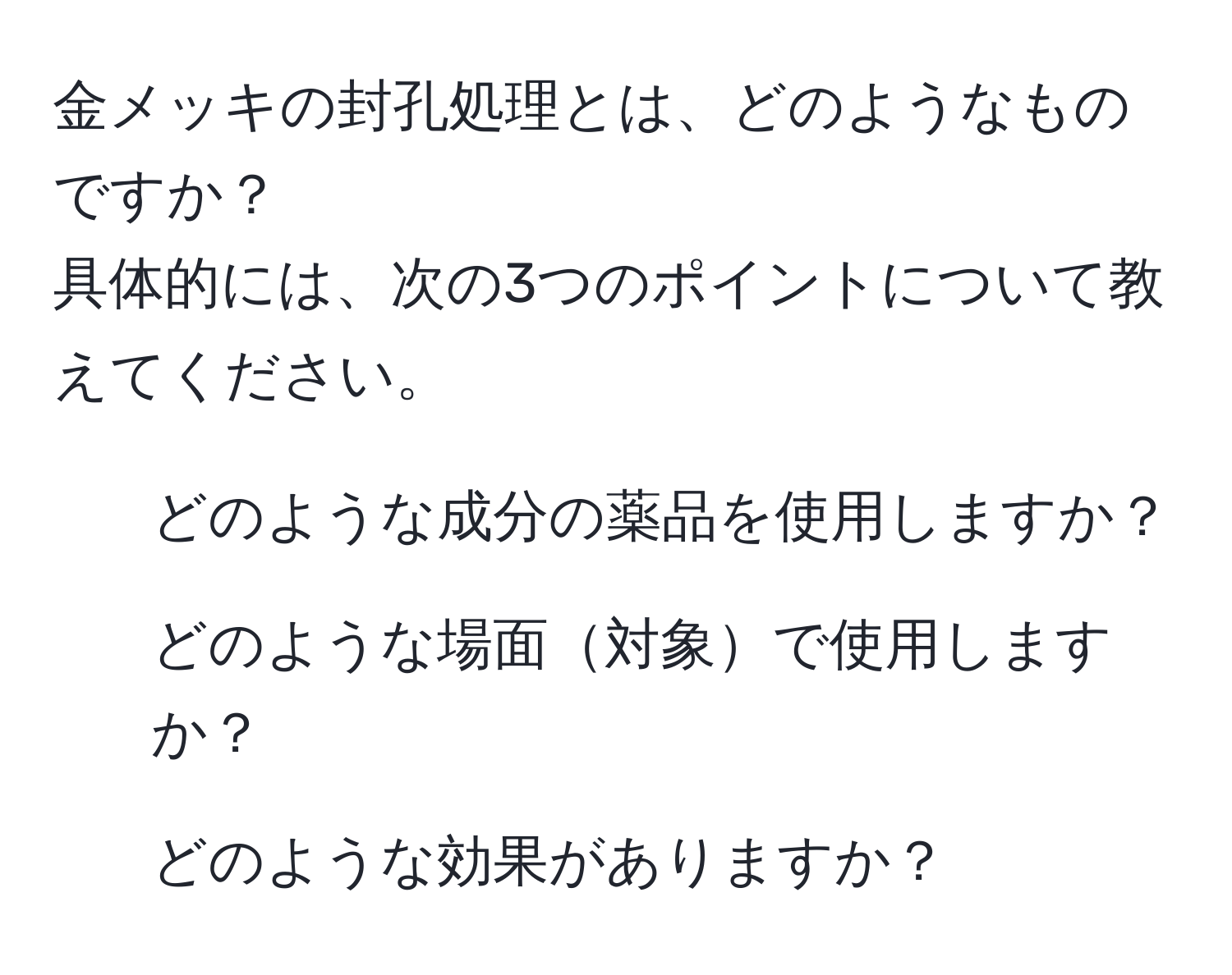 金メッキの封孔処理とは、どのようなものですか？  
具体的には、次の3つのポイントについて教えてください。  
1. どのような成分の薬品を使用しますか？  
2. どのような場面対象で使用しますか？  
3. どのような効果がありますか？