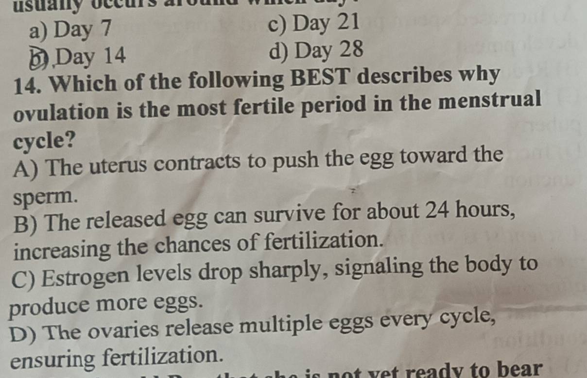 usuany occurs
a) Day 7 c) Day 21
D Day 14 d) Day 28
14. Which of the following BEST describes why
ovulation is the most fertile period in the menstrual
cycle?
A) The uterus contracts to push the egg toward the
sperm.
B) The released egg can survive for about 24 hours,
increasing the chances of fertilization.
C) Estrogen levels drop sharply, signaling the body to
produce more eggs.
D) The ovaries release multiple eggs every cycle,
ensuring fertilization.
not yet ready to bear