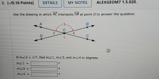 DETAILS MY NOTES ALEXGEOM7 1.5.020. 
Use the drawing in which overleftrightarrow AC intersects vector DB at point O to answer the question. 
If m∠ 2=41° , find m∠ 1, m∠ 3 , and m∠ 4 in degrees.
m∠ 1= □ .
m∠ 3= □ .
m∠ 4=□ 。