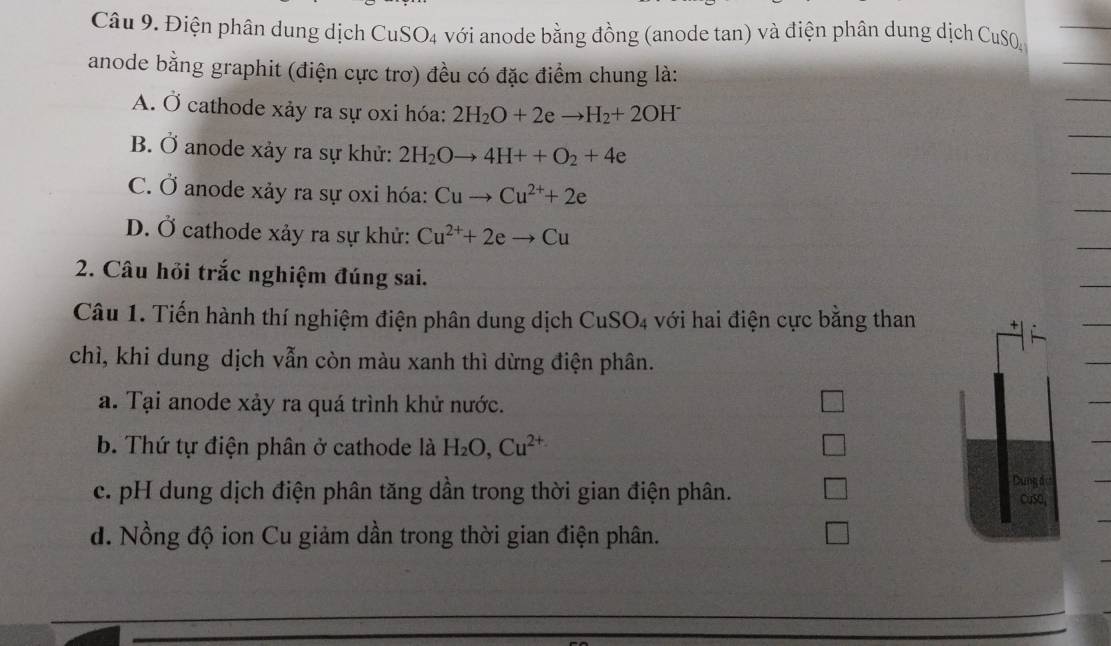 Điện phân dung dịch CuSO₄ với anode bằng đồng (anode tan) và điện phân dung dịch CuSQ
anode bằng graphit (điện cực trơ) đều có đặc điểm chung là:
A. Ở cathode xảy ra sự oxi hóa: 2H_2O+2eto H_2+2OH^-
B. Ở anode xảy ra sự khử: 2H_2Oto 4H++O_2+4e
C. Ở anode xảy ra sự oxi hóa: Cuto Cu^(2+)+2e
D. Ở cathode xảy ra sự khử: Cu^(2+)+2eto Cu
2. Câu hỏi trắc nghiệm đúng sai.
Câu 1. Tiến hành thí nghiệm điện phân dung dịch CuSO4 với hai điện cực bằng than
chì, khi dung dịch vẫn còn màu xanh thì dừng điện phân.
a. Tại anode xảy ra quá trình khử nước.
b. Thứ tự điện phân ở cathode là H_2O, Cu^(2+)
Dung đ
c. pH dung dịch điện phân tăng dần trong thời gian điện phân. CuSO,
d. Nồng độ ion Cu giảm dần trong thời gian điện phân.