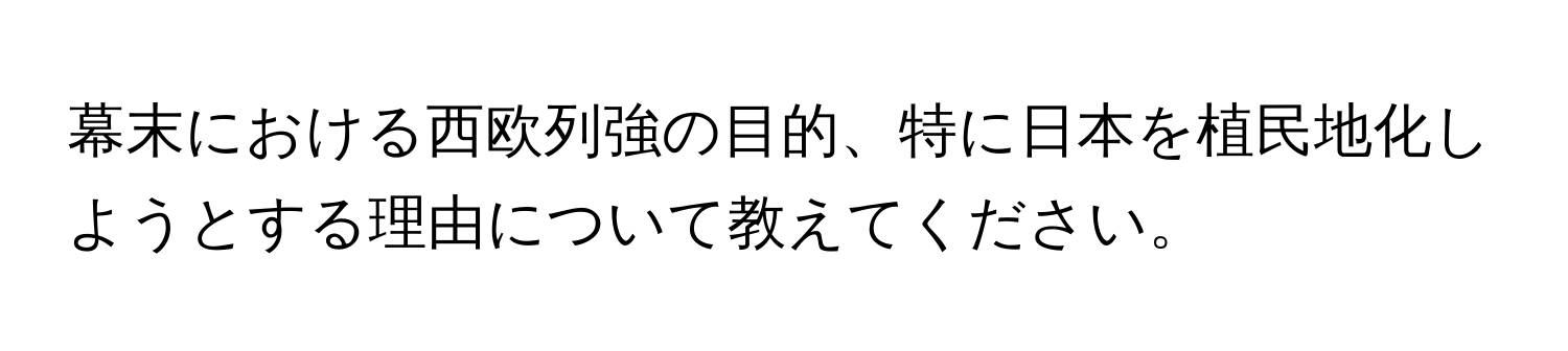 幕末における西欧列強の目的、特に日本を植民地化しようとする理由について教えてください。