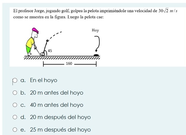 El profesor Jorge, jugando golf, golpea la pelota imprimiéndole una velocidad de 30sqrt(2)m/s
como se muestra en la figura. Luego la pelota cae:
a. En el hoyo
b. 20 m antes del hoyo
c. 40 m antes del hoyo
d. 20 m después del hoyo
e. 25 m después del hoyo