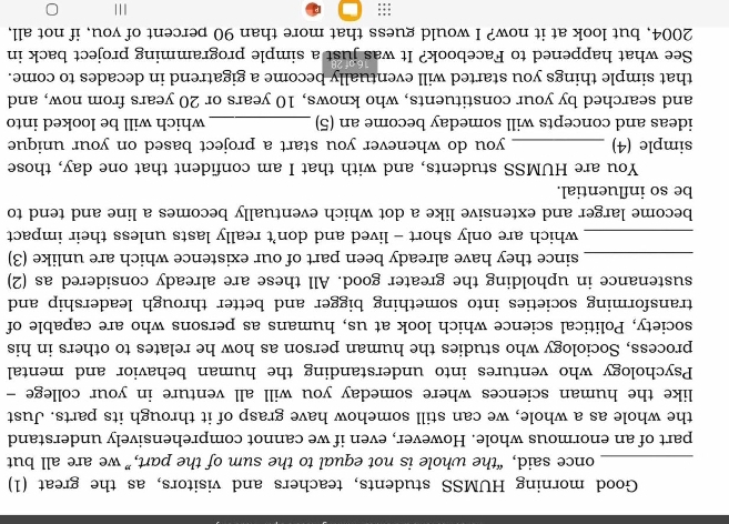 Good morning HUMSS students, teachers and visitors, as the great (1) 
_once said, “the whole is not equal to the sum of the part,” we are all but 
part of an enormous whole. However, even if we cannot comprehensively understand 
the whole as a whole, we can still somehow have grasp of it through its parts. Just 
like the human sciences where someday you will all venture in your college - 
Psychology who ventures into understanding the human behavior and mental 
process, Sociology who studies the human person as how he relates to others in his 
society, Political science which look at us, humans as persons who are capable of 
transforming societies into something bigger and better through leadership and 
sustenance in upholding the greater good. All these are already considered as (2) 
_since they have already been part of our existence which are unlike (3) 
_which are only short - lived and don’t really lasts unless their impact 
become larger and extensive like a dot which eventually becomes a line and tend to 
be so influential. 
You are HUMSS students, and with that I am confident that one day, those 
simple (4) _you do whenever you start a project based on your unique 
ideas and concepts will someday become an (5) _which will be looked into 
and searched by your constituents, who knows, 10 years or 20 years from now, and 
that simple things you started will eventually become a gigatrend in decades to come. 
See what happened to Facebook? It was just a simple programming project back in 
2004, but look at it now? I would guess that more than 90 percent of you, if not all, 
::: I||