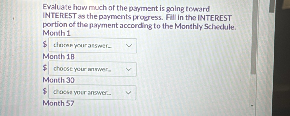 Evaluate how much of the payment is going toward 
INTEREST as the payments progress. Fill in the INTEREST 
portion of the payment according to the Monthly Schedule.
Month 1
$ choose your answer...
Month 18
$ choose your answer...
Month 30
$ choose your answer...
Month 57