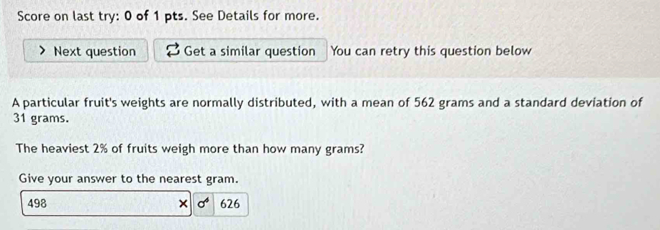 Score on last try: 0 of 1 pts. See Details for more. 
Next question Get a similar question You can retry this question below 
A particular fruit's weights are normally distributed, with a mean of 562 grams and a standard deviation of
31 grams. 
The heaviest 2% of fruits weigh more than how many grams? 
Give your answer to the nearest gram.
498 × sigma^6 626