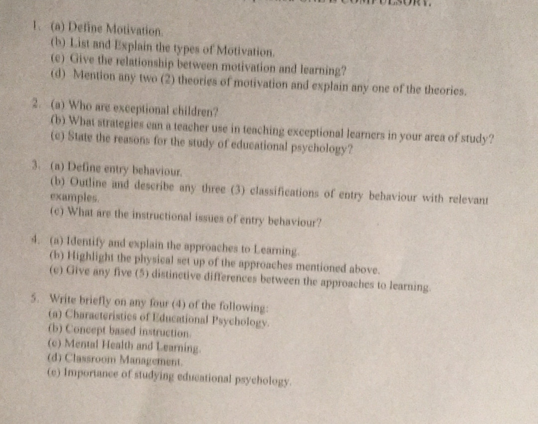 Define Motivation. 
(b) List and Explain the types of Motivation. 
(e) Give the relationship between motivation and learning? 
(d) Mention any two (2) theories of motivation and explain any one of the theories. 
2. (a) Who are exceptional children? 
(b) What strategies can a teacher use in teaching exceptional learners in your area of study? 
(c) State the reasons for the study of educational psychology? 
3. (a) Define entry behaviour. 
(b) Outline and describe any three (3) classifications of entry behaviour with relevant 
examples. 
(c) What are the instructional issues of entry behaviour? 
4. (a) Identify and explain the approaches to Learning. 
(b) Highlight the physical set up of the approaches mentioned above. 
(e) Give any five (5) distinctive differences between the approaches to learning. 
5. Write briefly on any four (4) of the following: 
(a) Characteristics of Educational Psychology. 
(b) Concept based instruction. 
(c) Mental Health and Learning. 
(d) Classroom Management. 
(e) Importance of studying educational psychology.