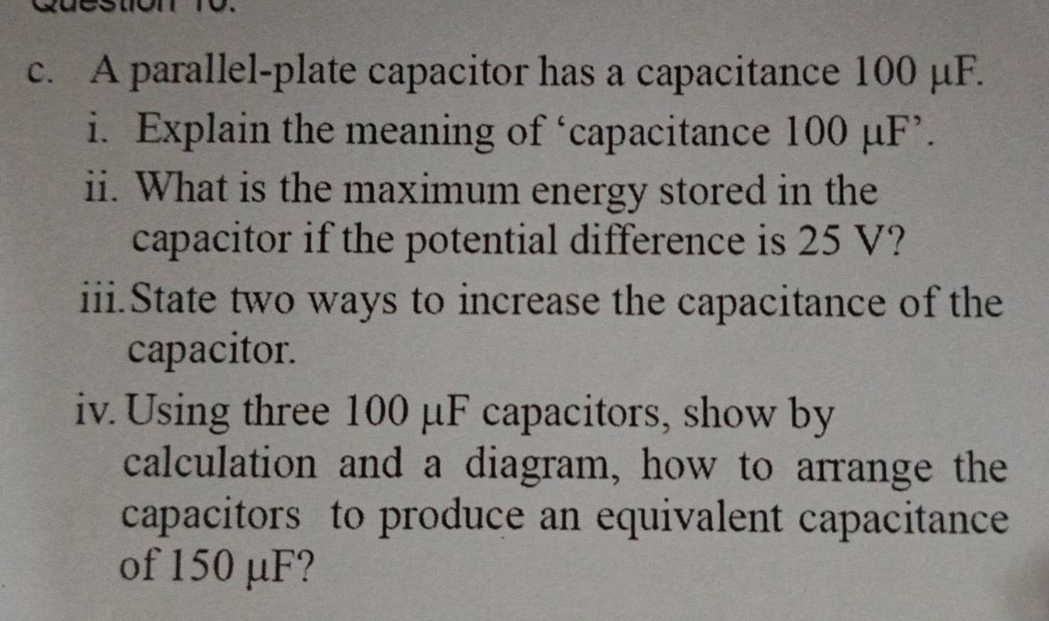 A parallel-plate capacitor has a capacitance 100 μF. 
i. Explain the meaning of ‘capacitance 100 μF ’. 
ii. What is the maximum energy stored in the 
capacitor if the potential difference is 25 V? 
iii.State two ways to increase the capacitance of the 
capacitor. 
iv. Using three 100 μF capacitors, show by 
calculation and a diagram, how to arrange the 
capacitors to produce an equivalent capacitance 
of 150 μF?