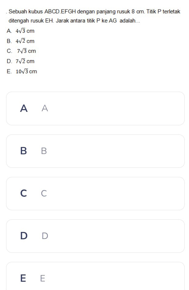 Sebuah kubus ABCD. EFGH dengan panjang rusuk 8 cm. Titik P terletak
ditengah rusuk EH. Jarak antara titik P ke AG adalah…..
A. 4sqrt(3)cm
B. 4sqrt(2)cm
C. 7sqrt(3)cm
D. 7sqrt(2)cm
E. 10sqrt(3)cm
A A
B B
C C
E E